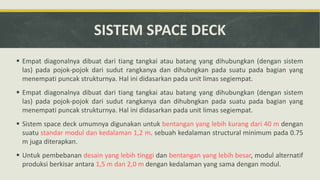 SISTEM SPACE DECK
 Empat diagonalnya dibuat dari tiang tangkai atau batang yang dihubungkan (dengan sistem
las) pada pojok-pojok dari sudut rangkanya dan dihubngkan pada suatu pada bagian yang
menempati puncak strukturnya. Hal ini didasarkan pada unit limas segiempat.
 Empat diagonalnya dibuat dari tiang tangkai atau batang yang dihubungkan (dengan sistem
las) pada pojok-pojok dari sudut rangkanya dan dihubngkan pada suatu pada bagian yang
menempati puncak strukturnya. Hal ini didasarkan pada unit limas segiempat.
 Sistem space deck umumnya digunakan untuk bentangan yang lebih kurang dari 40 m dengan
suatu standar modul dan kedalaman 1,2 m. sebuah kedalaman structural minimum pada 0.75
m juga diterapkan.
 Untuk pembebanan desain yang lebih tinggi dan bentangan yang lebih besar, modul alternatif
produksi berkisar antara 1,5 m dan 2,0 m dengan kedalaman yang sama dengan modul.
 