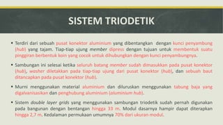 SISTEM TRIODETIK
 Terdiri dari sebuah pusat konektor aluminium yang dibentangkan dengan kunci penyambung
(hub) yang tajam. Tiap-tiap ujung member dipress dengan tujuan untuk membentuk suatu
pinggiran berbentuk koin yang cocok untuk dihubungkan dengan kunci penyambungnya.
 Sambungan ini selesai ketika seluruh batang member sudah dimasukkan pada pusat konektor
(hub), washer diletakkan pada tiap-tiap ujung dari pusat konektor (hub), dan sebuah baut
ditancapkan pada pusat konektor (hub).
 Murni menggunakan material aluminium dan diluruskan menggunakan tabung baja yang
digalvanisasikan dan penghubung aluminium (aluminium hub).
 Sistem double layer grids yang menggunakan sambungan triodetik sudah pernah digunakan
pada bangunan dengan bentangan hingga 33 m. Modul dasarnya hampir dapat diterapkan
hingga 2,7 m. Kedalaman permukaan umumnya 70% dari ukuran modul.
 