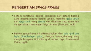 PENGERTIAN SPACE-FRAME
▪ Sistem konstruksi berupa komposisi dari batang-batang
yang masing-masing berdiri sendiri, memikul gaya tekan
dan gaya tarik yang sentris dan dikaitkan satu sama lain
dengan sistem keruangan / tiga dimensi (Siswoyo, 2008)
▪ Bentuk space-frame ini dikembangkan dari pola grid dua
lapis (double-layer grids), dengan batang-batang yang
menghubungkan titik-titik grid secara tiga dimensional
(Frick, 1998)
 