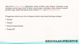 KEGUNAAN STRUKTUR
Space-frame bukan hanya digunakan untuk struktur atap dengan rentangan yang
panjang, namun juga untuk struktur atap dengan rentangan yang sedang, maupun
pendek. Juga, dapat diterapkan pada struktur lantai dan dinding eksterior.
Penggunaan sistem space-frame sebagai struktur atap dapat berfungsi sebagai:
• Kanopi
• Skylight
• Kubah Tempat Ibadah
• Hangar,dll
 