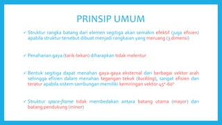 PRINSIP UMUM
 Struktur rangka batang dari elemen segitiga akan semakin efektif (juga efisien)
apabila struktur tersebut dibuat menjadi rangkaian yang meruang (3 dimensi)
 Penahanan gaya (tarik-tekan) diharapkan tidak melentur
 Bentuk segitiga dapat menahan gaya-gaya eksternal dari berbagai vektor arah
sehingga efisien dalam menahan tegangan tekuk (buckling), sangat efisien dan
teratur apabila sistem sambungan memiliki kemiringan vektor 45o-60o
 Struktur space-frame tidak membedakan antara batang utama (mayor) dan
batang pendukung (minor)
 