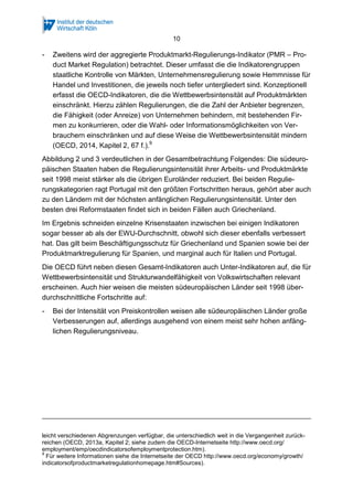10
- Zweitens wird der aggregierte Produktmarkt-Regulierungs-Indikator (PMR – Pro-
duct Market Regulation) betrachtet. Dieser umfasst die die Indikatorengruppen
staatliche Kontrolle von Märkten, Unternehmensregulierung sowie Hemmnisse für
Handel und Investitionen, die jeweils noch tiefer untergliedert sind. Konzeptionell
erfasst die OECD-Indikatoren, die die Wettbewerbsintensität auf Produktmärkten
einschränkt. Hierzu zählen Regulierungen, die die Zahl der Anbieter begrenzen,
die Fähigkeit (oder Anreize) von Unternehmen behindern, mit bestehenden Fir-
men zu konkurrieren, oder die Wahl- oder Informationsmöglichkeiten von Ver-
brauchern einschränken und auf diese Weise die Wettbewerbsintensität mindern
(OECD, 2014, Kapitel 2, 67 f.).9
Abbildung 2 und 3 verdeutlichen in der Gesamtbetrachtung Folgendes: Die südeuro-
päischen Staaten haben die Regulierungsintensität ihrer Arbeits- und Produktmärkte
seit 1998 meist stärker als die übrigen Euroländer reduziert. Bei beiden Regulie-
rungskategorien ragt Portugal mit den größten Fortschritten heraus, gehört aber auch
zu den Ländern mit der höchsten anfänglichen Regulierungsintensität. Unter den
besten drei Reformstaaten findet sich in beiden Fällen auch Griechenland.
Im Ergebnis schneiden einzelne Krisenstaaten inzwischen bei einigen Indikatoren
sogar besser ab als der EWU-Durchschnitt, obwohl sich dieser ebenfalls verbessert
hat. Das gilt beim Beschäftigungsschutz für Griechenland und Spanien sowie bei der
Produktmarktregulierung für Spanien, und marginal auch für Italien und Portugal.
Die OECD führt neben diesen Gesamt-Indikatoren auch Unter-Indikatoren auf, die für
Wettbewerbsintensität und Strukturwandelfähigkeit von Volkswirtschaften relevant
erscheinen. Auch hier weisen die meisten südeuropäischen Länder seit 1998 über-
durchschnittliche Fortschritte auf:
- Bei der Intensität von Preiskontrollen weisen alle südeuropäischen Länder große
Verbesserungen auf, allerdings ausgehend von einem meist sehr hohen anfäng-
lichen Regulierungsniveau.
leicht verschiedenen Abgrenzungen verfügbar, die unterschiedlich weit in die Vergangenheit zurück-
reichen (OECD, 2013a, Kapitel 2; siehe zudem die OECD-Internetseite http://www.oecd.org/
employment/emp/oecdindicatorsofemploymentprotection.htm).
9
Für weitere Informationen siehe die Internetseite der OECD http://www.oecd.org/economy/growth/
indicatorsofproductmarketregulationhomepage.htm#Sources).
 