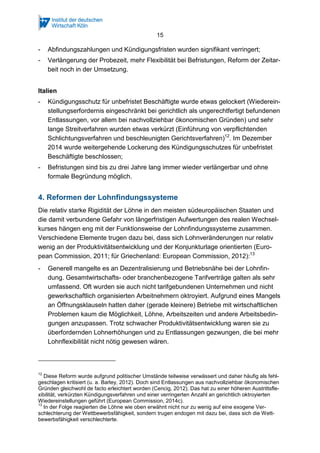15
- Abfindungszahlungen und Kündigungsfristen wurden signifikant verringert;
- Verlängerung der Probezeit, mehr Flexibilität bei Befristungen, Reform der Zeitar-
beit noch in der Umsetzung.
Italien
- Kündigungsschutz für unbefristet Beschäftigte wurde etwas gelockert (Wiederein-
stellungserfordernis eingeschränkt bei gerichtlich als ungerechtfertigt befundenen
Entlassungen, vor allem bei nachvollziehbar ökonomischen Gründen) und sehr
lange Streitverfahren wurden etwas verkürzt (Einführung von verpflichtenden
Schlichtungsverfahren und beschleunigten Gerichtsverfahren)12
. Im Dezember
2014 wurde weitergehende Lockerung des Kündigungsschutzes für unbefristet
Beschäftigte beschlossen;
- Befristungen sind bis zu drei Jahre lang immer wieder verlängerbar und ohne
formale Begründung möglich.
4. Reformen der Lohnfindungssysteme
Die relativ starke Rigidität der Löhne in den meisten südeuropäischen Staaten und
die damit verbundene Gefahr von längerfristigen Aufwertungen des realen Wechsel-
kurses hängen eng mit der Funktionsweise der Lohnfindungssysteme zusammen.
Verschiedene Elemente trugen dazu bei, dass sich Lohnveränderungen nur relativ
wenig an der Produktivitätsentwicklung und der Konjunkturlage orientierten (Euro-
pean Commission, 2011; für Griechenland: European Commission, 2012):13
- Generell mangelte es an Dezentralisierung und Betriebsnähe bei der Lohnfin-
dung. Gesamtwirtschafts- oder branchenbezogene Tarifverträge galten als sehr
umfassend. Oft wurden sie auch nicht tarifgebundenen Unternehmen und nicht
gewerkschaftlich organisierten Arbeitnehmern oktroyiert. Aufgrund eines Mangels
an Öffnungsklauseln hatten daher (gerade kleinere) Betriebe mit wirtschaftlichen
Problemen kaum die Möglichkeit, Löhne, Arbeitszeiten und andere Arbeitsbedin-
gungen anzupassen. Trotz schwacher Produktivitätsentwicklung waren sie zu
überfordernden Lohnerhöhungen und zu Entlassungen gezwungen, die bei mehr
Lohnflexibilität nicht nötig gewesen wären.
12
Diese Reform wurde aufgrund politischer Umstände teilweise verwässert und daher häufig als fehl-
geschlagen kritisiert (u. a. Barley, 2012). Doch sind Entlassungen aus nachvollziehbar ökonomischen
Gründen gleichwohl de facto erleichtert worden (Cencig, 2012). Das hat zu einer höheren Austrittsfle-
xibilität, verkürzten Kündigungsverfahren und einer verringerten Anzahl an gerichtlich oktroyierten
Wiedereinstellungen geführt (European Commission, 2014c).
13
In der Folge reagierten die Löhne wie oben erwähnt nicht nur zu wenig auf eine exogene Ver-
schlechterung der Wettbewerbsfähigkeit, sondern trugen endogen mit dazu bei, dass sich die Wett-
bewerbsfähigkeit verschlechterte.
 