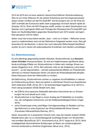 27
2014 bis 2019 dort mit einer weiterhin überdurchschnittlichen Wachstumsleistung.
Dies ist von hoher Relevanz für die weitere Entwicklung des Konvergenzprozesses
dieser Länder mit Blick auf das Pro-Kopf-BIP. Die Konvergenz war vor der Krise bis
2007 innerhalb des Euroraums relativ stark ausgeprägt und brach danach rapide ab
(Goecke, 2013). Wenn die IWF-Prognose zutrifft, würden vor allem Griechenland und
Spanien und in geringerem Maß auch Portugal den Rückstand des Pro-Kopf-BIP (auf
Basis von Kaufkraftparitäten) gegenüber Deutschland nach 2014 wieder verringern.
Dies gilt jedoch nicht für Italien.
Daher muss hier erneut betont werden, dass – nicht nur in Italien – Reformen konse-
quent zu implementieren sind und der Reformkurs fortgesetzt werden muss. Dies gilt
besonders für die Bereiche, in denen hier noch relevanter Reformbedarf identifiziert
worden ist und in denen die südeuropäischen Euroländer noch deutlich zurückliegen.
8.2. Reformhemmnisse
Es wird allerdings gegenwärtig darüber diskutiert, Strukturreformen aus ökonomi-
schen Gründen hinauszuschieben. So wird auf möglicherweise signifikante dämp-
fende kurzfristige Effekte von Strukturreformen in Zeiten sehr niedriger Zinsen ver-
wiesen (Eggertson et al., 2014). Bei Leitzinsen nahe an der Nullgrenze („zero lower
bound“) – so die Argumentation – könnten preissenkende Effekte von Produktmarkt-
reformen zu höheren Realzinsen führen und damit die Wirtschaftsaktivität dämpfen.
Diese Diskussion droht den Reformeifer zu mindern.
Die Befürchtung, Strukturreformen würden zu negativen Kurzfristeffekten in relevan-
ter Größenordnung führen, lässt sich jedoch in mehrfacher Hinsicht aus theoretischer
Sicht relativieren (EZB, 2014a, 65 f.). So berücksichtigen Eggertson et al. (2014) in
ihrem wenig komplexen DSGE-Modell nicht, dass
• die EZB für eine expansive Geldpolitik alternative Instrumente als nur Zinssen-
kungen hat (und aktuell auch nutzt),
• Strukturreformen in der Regel zu einem Anstieg der Profitabilität von Investitio-
nen, der verfügbaren Einkommen und der Wettbewerbsfähigkeit führen (Vogel,
2014),
• schon Erwartungen eines zukünftigen Vermögensanstiegs (in Reaktion auf heu-
tige Reformen) zu einer Expansion der Wirtschaftsaktivität führen können
(Fernandez-Villaverde/Rubio-Ramirez, 2011).
Daher verwundert es in empirischer Hinsicht nicht, dass die meisten anderen DSGE-
Modelle keine oder nur zu vernachlässigende kurzfristige Kosten von Strukturrefor-
men ermitteln (Bouis/Duval, 2011; Annicchiarico et al, 2013; Varga et al, 2013). Nicht
modellgestützte ökonometrische Schätzungen auf Basis von Ländervergleichen
kommen tendenziell zu ähnlichen Ergebnissen (Bouis et al., 2012).
 