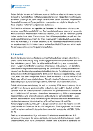 28
Daher darf der Verweis auf nicht ganz auszuschließende, aber letztlich eng begrenz-
te negative Kurzfristeffekte nicht als Anlass dafür dienen, nötige Reformen hinauszu-
schieben. Zudem gilt es, beim Design der Reformen darauf zu achten, möglichst um-
fassende Reformen mit Synergieeffekten zu ergreifen, um mögliche dämpfende Ef-
fekte einzelner Reformen kompensieren zu können.
Darüber hinaus könnten auch politische Faktoren den Reformelan mindern oder
sogar zu einer Reformumkehr führen. Das kann beispielsweise geschehen, wenn die
Menschen in den Krisenländern nicht bald erkennen, dass sich die Reformen gelohnt
haben, weil spürbar mehr Wachstum und Beschäftigung entstehen. Aktuell wird das
am Beispiel Griechenland nach der Wahl im Januar 2015 überdeutlich. Auch in Spa-
nien, wo im Herbst 2015 Wahlen anstehen, ist mit Podemos eine reformkritische Par-
tei aufgekommen. Und in Italien braucht Matteo Renzi bald Erfolge, um seine fragile
Regierungskoalition weiterhin zusammenzuhalten.
8.3. Ausblick
Damit die Strukturreformen fühlbare und nachhaltige Erfolge bringen, ist ein hinrei-
chend starker Aufschwung nötig. Erfahrungsgemäß entfalten die Reformen erst dann
ihre volle Wirkungskraft. Bleibt die wirtschaftliche Entwicklung aber zu anämisch,
droht – wegen immer breiter werdenden Widerstands im Euroraum – ein Scheitern
der Reformstrategie der Bundesregierung, die (neben einer konsequenten Konsoli-
dierung) auf Strukturreformen als zentrales Heilmittel der Euro-Schuldenkrise setzt.
Eine anhaltende Nachfrageschwäche droht zudem das Angebotspotenzial zu schwä-
chen, etwa über eine mangelnden Ausbau des Kapitalstocks oder durch einen Quali-
fikationsverfall bei Langzeitarbeitslosen. Dies könnte eine Verbesserung der Ange-
botsbedingungen durch die erfolgten Strukturreformen teilweise konterkarieren.
Tatsächlich hat der Aufschwung, der sich noch Anfang 2014 abzeichnete und der im
Jahr 2015 an Schwung gewinnen sollte, im Lauf des Jahres 2014 deutlich an Kraft
verloren. Auch die südeuropäischen Krisenländer mit guter Reformbilanz wurden da-
von in Mitleidenschaft gezogen. Hinter dieser Verlangsamung dürfte – neben geopo-
litischen Risiken und einer schwächeren Entwicklung der Schwellenländer – auch
stehen, dass die relativ hohe Verschuldung des Privatsektors in den Krisenländern
die Kreditvergabe und damit die wirtschaftliche Entwicklung dämpft (IW-
Forschungsgruppe Konjunktur, 2014). Sorge bereitet vor allem die massive Investiti-
onsschwäche im Euroraum, die auch im Vergleich zu Erholungsphasen nach frühe-
ren Finanzkrisen und der Systemkrise besonders stark ausgeprägt ist (EZB, 2014b,
69 ff.).
Doch sprechen derzeit wichtige Indikatoren für einen wieder erstarkenden Auf-
schwung im Euroraum. So weisen zahlreiche konjunkturelle Frühindikatoren zuletzt
wieder aufwärts, nicht nur in Deutschland. Dieser Trend dürfte sich in der Breite der
 