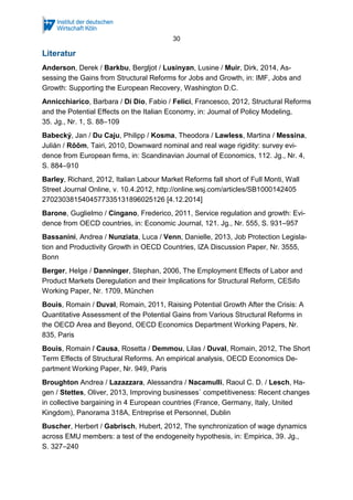 30
Literatur
Anderson, Derek / Barkbu, Bergljot / Lusinyan, Lusine / Muir, Dirk, 2014, As-
sessing the Gains from Structural Reforms for Jobs and Growth, in: IMF, Jobs and
Growth: Supporting the European Recovery, Washington D.C.
Annicchiarico, Barbara / Di Dio, Fabio / Felici, Francesco, 2012, Structural Reforms
and the Potential Effects on the Italian Economy, in: Journal of Policy Modeling,
35. Jg., Nr. 1, S. 88–109
Babecký, Jan / Du Caju, Philipp / Kosma, Theodora / Lawless, Martina / Messina,
Julián / Rõõm, Tairi, 2010, Downward nominal and real wage rigidity: survey evi-
dence from European firms, in: Scandinavian Journal of Economics, 112. Jg., Nr. 4,
S. 884–910
Barley, Richard, 2012, Italian Labour Market Reforms fall short of Full Monti, Wall
Street Journal Online, v. 10.4.2012, http://online.wsj.com/articles/SB1000142405
2702303815404577335131896025126 [4.12.2014]
Barone, Guglielmo / Cingano, Frederico, 2011, Service regulation and growth: Evi-
dence from OECD countries, in: Economic Journal, 121. Jg., Nr. 555, S. 931–957
Bassanini, Andrea / Nunziata, Luca / Venn, Danielle, 2013, Job Protection Legisla-
tion and Productivity Growth in OECD Countries, IZA Discussion Paper, Nr. 3555,
Bonn
Berger, Helge / Danninger, Stephan, 2006, The Employment Effects of Labor and
Product Markets Deregulation and their Implications for Structural Reform, CESifo
Working Paper, Nr. 1709, München
Bouis, Romain / Duval, Romain, 2011, Raising Potential Growth After the Crisis: A
Quantitative Assessment of the Potential Gains from Various Structural Reforms in
the OECD Area and Beyond, OECD Economics Department Working Papers, Nr.
835, Paris
Bouis, Romain / Causa, Rosetta / Demmou, Lilas / Duval, Romain, 2012, The Short
Term Effects of Structural Reforms. An empirical analysis, OECD Economics De-
partment Working Paper, Nr. 949, Paris
Broughton Andrea / Lazazzara, Alessandra / Nacamulli, Raoul C. D. / Lesch, Ha-
gen / Stettes, Oliver, 2013, Improving businesses` competitiveness: Recent changes
in collective bargaining in 4 European countries (France, Germany, Italy, United
Kingdom), Panorama 318A, Entreprise et Personnel, Dublin
Buscher, Herbert / Gabrisch, Hubert, 2012, The synchronization of wage dynamics
across EMU members: a test of the endogeneity hypothesis, in: Empirica, 39. Jg.,
S. 327–240
 