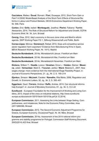 31
Cacciatore, Matteo / Duval, Romain / Fiori, Giuseppe, 2012, Short-Term Gain or
Pain? A DSGE Model-Based Analysis of the Short-Term Effects of Structural Re-
forms in Labour and Product Markets, OECD Economics Department Working Paper,
Nr. 948, Paris
Canton, Eric / Grilo, Isabel / Monteagudo, Josefina / Pierini, Fabiana / Turrini,
Alessandro, 2014, The Role of Structural Reform for Adjustment and Growth, ECFIN
Economic Brief, Nr. 34, Juni, Brüssel
Cencig, Elisa, 2012, Italy’s economy in the euro zone crisis and Monti’s reform
agenda, SWP Working Paper FG 1, Stiftung Wissenschaft und Politik, Berlin
Corres-López, Mónica / Doménech, Rafael, 2014, Does anti-competitive service
sector regulation harm exporters? Evidence from Manufacturing firms in Spain,
BBVA Research Working Paper, Nr. 14/13, Madrid
Deutsche Bundesbank, 2014a, Monatsbericht Januar, Frankfurt am Main
Deutsche Bundesbank, 2014b, Monatsbericht Mai, Frankfurt am Main
Deutsche Bundesbank, 2014c, Monatsbericht November, Frankfurt am Main
Dickens, William T. / Goette, Lorenz / Groshen, Erica L. / Holden, Steinar / Messi-
na, Julian / Schweitzer, Mark E. / Turunen, Jarkko / Ward, Melanie E., 2007, How
wages change: micro evidence from the International Wage Flexibility Project, in:
Journal of Economic Perspectives, 21. Jg., Nr. 2, S. 195–214
Djankov, Simeon / McLiesh, Caralee / Ramalho, Rita Maria, 2006, Regulation and
Growth, in: Economic Letters, 92. Jg., Nr. 2, S. 395–401
Eggertson, Gauti / Ferrero, Andrea / Raffo, Andrea, 2014, Can structural reforms
help Europe?, in: Journal of Monetary Economics, 61. Jg., Nr. C, S 2–22
Eurofound – European Foundation for the Improvement of Working and Living Con-
ditins, 2013, Impact of the crisis on industrial relations, http://www.eurofound.
europa.eu/docs/eiro/tn1301019s/tn1301019s.pdf [4.12.2014]
European Commission, 2011, Assessing the Links between Wage Setting, Com-
petitiveness, and Imbalances, Note for the Economic Policy Committee, Ares
(2011)666366, Brüssel
European Commission, 2012, The Second Economic Adjustment Programme for
Greece, European Economy, Occasional Paper, Nr. 94, März, Brüssel
European Commission, 2014a, Assessment of the 2014 national reform pro-
gramme and stability programme for Portugal, Commission Staff Working Document,
SWD(2014) 423 final, Brüssel
 