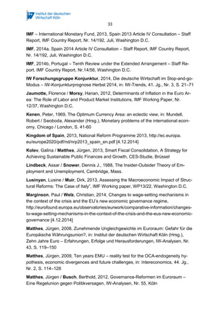 33
IMF – International Monetary Fund, 2013, Spain 2013 Article IV Consultation – Staff
Report, IMF Country Report, Nr. 14/192, Juli, Washington D.C.
IMF, 2014a, Spain 2014 Article IV Consultation – Staff Report, IMF Country Report,
Nr. 14/192, Juli, Washington D.C.
IMF, 2014b, Portugal – Tenth Review under the Extended Arrangement – Staff Re-
port, IMF Country Report, Nr.14/56, Washington D.C.
IW Forschungsgruppe Konjunktur, 2014, Die deutsche Wirtschaft im Stop-and-go-
Modus – IW-Konjunkturprognose Herbst 2014, in: IW-Trends, 41. Jg., Nr. 3, S. 21–71
Jaumotte, Florence / Morsy, Hanan, 2012, Determinants of Inflation in the Euro Ar-
ea: The Role of Labor and Product Market Institutions, IMF Working Paper, Nr.
12/37, Washington D.C.
Kenen, Peter, 1969, The Optimum Currency Area: an eclectic view, in: Mundell,
Robert / Swoboda, Alexander (Hrsg.), Monetary problems of the international econ-
omy, Chicago / London, S. 41-60
Kingdom of Spain, 2013, National Reform Programme 2013, http://ec.europa.
eu/europe2020/pdf/nd/nrp2013_spain_en.pdf [4.12.2014]
Kolev, Galina / Matthes, Jürgen, 2013, Smart Fiscal Consolidation, A Strategy for
Achieving Sustainable Public Finances and Growth, CES-Studie, Brüssel
Lindbeck, Assar / Snower, Dennis J., 1988, The Insider-Outsider Theory of Em-
ployment and Unemployment, Cambridge, Mass.
Lusinyan, Lusine / Muir, Dirk, 2013, Assessing the Macroeconomic Impact of Struc-
tural Reforms: The Case of Italy”, IMF Working paper, WP13/22, Washington D.C.
Marginson, Paul / Welz, Christian, 2014, Changes to wage-setting mechanisms in
the context of the crisis and the EU’s new economic governance regime,
http://eurofound.europa.eu/observatories/eurwork/comparative-information/changes-
to-wage-setting-mechanisms-in-the-context-of-the-crisis-and-the-eus-new-economic-
governance [4.12.2014]
Matthes, Jürgen, 2008, Zunehmende Ungleichgewichte im Euroraum: Gefahr für die
Europäische Währungsunion?, in: Institut der deutschen Wirtschaft Köln (Hrsg.),
Zehn Jahre Euro – Erfahrungen, Erfolge und Herausforderungen, IW-Analysen, Nr.
43, S. 119–150
Matthes, Jürgen, 2009, Ten years EMU – reality test for the OCA-endogeneity hy-
pothesis, economic divergences and future challenges, in: Intereconomics, 44. Jg.,
Nr. 2, S. 114–128
Matthes, Jürgen / Busch, Berthold, 2012, Governance-Reformen im Euroraum –
Eine Regelunion gegen Politikversagen, IW-Analysen, Nr. 55, Köln
 