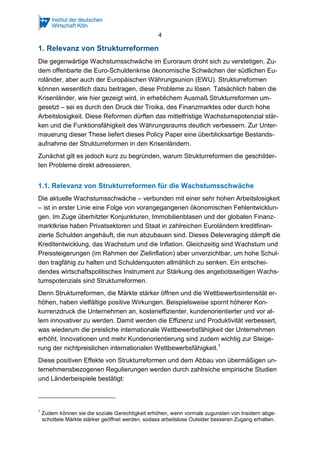 4
1. Relevanz von Strukturreformen
Die gegenwärtige Wachstumsschwäche im Euroraum droht sich zu verstetigen. Zu-
dem offenbarte die Euro-Schuldenkrise ökonomische Schwächen der südlichen Eu-
roländer, aber auch der Europäischen Währungsunion (EWU). Strukturreformen
können wesentlich dazu beitragen, diese Probleme zu lösen. Tatsächlich haben die
Krisenländer, wie hier gezeigt wird, in erheblichem Ausmaß Strukturreformen um-
gesetzt – sei es durch den Druck der Troika, des Finanzmarktes oder durch hohe
Arbeitslosigkeit. Diese Reformen dürften das mittelfristige Wachstumspotenzial stär-
ken und die Funktionsfähigkeit des Währungsraums deutlich verbessern. Zur Unter-
mauerung dieser These liefert dieses Policy Paper eine überblicksartige Bestands-
aufnahme der Strukturreformen in den Krisenländern.
Zunächst gilt es jedoch kurz zu begründen, warum Strukturreformen die geschilder-
ten Probleme direkt adressieren.
1.1. Relevanz von Strukturreformen für die Wachstumsschwäche
Die aktuelle Wachstumsschwäche – verbunden mit einer sehr hohen Arbeitslosigkeit
– ist in erster Linie eine Folge von vorangegangenen ökonomischen Fehlentwicklun-
gen. Im Zuge überhitzter Konjunkturen, Immobilienblasen und der globalen Finanz-
marktkrise haben Privatsektoren und Staat in zahlreichen Euroländern kreditfinan-
zierte Schulden angehäuft, die nun abzubauen sind. Dieses Deleveraging dämpft die
Kreditentwicklung, das Wachstum und die Inflation. Gleichzeitig sind Wachstum und
Preissteigerungen (im Rahmen der Zielinflation) aber unverzichtbar, um hohe Schul-
den tragfähig zu halten und Schuldenquoten allmählich zu senken. Ein entschei-
dendes wirtschaftspolitisches Instrument zur Stärkung des angebotsseitigen Wachs-
tumspotenzials sind Strukturreformen.
Denn Strukturreformen, die Märkte stärker öffnen und die Wettbewerbsintensität er-
höhen, haben vielfältige positive Wirkungen. Beispielsweise spornt höherer Kon-
kurrenzdruck die Unternehmen an, kosteneffizienter, kundenorientierter und vor al-
lem innovativer zu werden. Damit werden die Effizienz und Produktivität verbessert,
was wiederum die preisliche internationale Wettbewerbsfähigkeit der Unternehmen
erhöht. Innovationen und mehr Kundenorientierung sind zudem wichtig zur Steige-
rung der nichtpreislichen internationalen Wettbewerbsfähigkeit.1
Diese positiven Effekte von Strukturreformen und dem Abbau von übermäßigen un-
ternehmensbezogenen Regulierungen werden durch zahlreiche empirische Studien
und Länderbeispiele bestätigt:
1
Zudem können sie die soziale Gerechtigkeit erhöhen, wenn vormals zugunsten von Insidern abge-
schottete Märkte stärker geöffnet werden, sodass arbeitslose Outsider besseren Zugang erhalten.
 