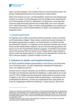 8
sogar noch leicht gestiegen. Eine wichtige Ursache für diese Entwicklung liegt in der
geringen Wettbewerbsintensität auf den griechischen Produktmärkten.
Neben ihrem Einfluss auf Lohn- und Preisrigiditäten mindert eine hohe Regulierungs-
intensität von Arbeits- und Produktmärkten auch die Fähigkeit einer Volkswirtschaft
zum Strukturwandel und damit zur Reallokation von Ressourcen. Auch dieser Me-
chanismus spielt als Anpassungsventil eine wichtige Rolle, wenn wie im aktuellen
Fall in Teilen Südeuropas im Zuge von hohen Leistungsdefiziten (und zuweilen auch
Immobilienbooms) zu viele Produktionsfaktoren im Sektor nicht handelbarer Güter
eingesetzt wurden.
1.3. Gliederungsüberblick
Im Folgenden wird ein Blick auf die Strukturreformen geworfen, die den auf Arbeits-
und Produktmärkten erfolgten.6
Dabei werden zunächst summarisch Indikatoren für
die Regulierungsintensität von Arbeits- und Produktmärkten von OECD und Welt-
bank betrachtet7
(Kapitel 2). Im Folgenden wird ein genauerer Überblick über die Re-
formen auf den Arbeitsmärkten (Kapitel 3), bei den Lohnverhandlungssystemen (Ka-
pitel 4) und auf den Produktmärkten (Kapitel 5) gegeben. Anschließend wird erörtert,
welche Wirkung diese Reformen bereits auf den Arbeitsmärkten zeigen (Kapitel 6).
Danach werden die Strukturreformen im Hinblick auf die Heterogenität innerhalb der
EWU untersucht (Kapitel 7). Kapitel 8 schließt mit einem Fazit.
2. Indikatoren zu Arbeits- und Produktmarktreformen
Die OECD quantifiziert Regulierungsintensitäten und die Wirkung von Strukturrefor-
men und hat diese damit – bei aller verbleibenden methodischen Problematik –
mess- und vergleichbar gemacht.
Zunächst wird ein Indikator betrachtet, den die OECD zur Abschätzung der Reform-
intensität in der Krisenphase entwickelt hat (Abbildung 1). Dabei stellt sie die im Zeit-
raum 2011/2012 erfolgten wachstumsrelevanten Strukturreformen einzelner Länder
in Relation zu den von ihr formulierten Reformempfehlungen in verschiedenen wirt-
schaftspolitischen Bereichen. Je höher der ausgewiesene Wert, desto größer die
Quote der angegangenen Reformen (Abbildung 1). Dabei zeigt sich, dass die Kri-
6
Dabei ist zu beachten, dass Reformen von Arbeits- und Produktmarktregulierungen sich gegenseitig
beeinflussen und idealerweise auch verstärken können (Berger/Danninger, 2006). Die Literatur zu den
Wechselwirkungen kommt jedoch zu keinen eindeutigen Ergebnissen (Cacciatore et al., 2012). Einig-
keit besteht jedoch darüber, dass umfassende Reformpakete vorteilhafter sind als einzelne Reformen
(Lusinyan/Muir, 2013).
7
Der Blick richtet sich dabei auf die südeuropäischen Euroländer und nicht auf Irland, das bereits
traditionell deutlich flexiblere Märkte aufweist.
 