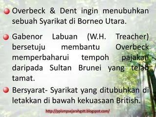Overbeck & Dent ingin menubuhkan
sebuah Syarikat di Borneo Utara.
Gabenor Labuan (W.H. Treacher)
bersetuju     membantu       Overbeck
memperbaharui tempoh pajakan
daripada Sultan Brunei yang telah
tamat.
Bersyarat- Syarikat yang ditubuhkan di
letakkan di bawah kekuasaan British.
         http://ppismpsejarahgstt.blogspot.com/
 