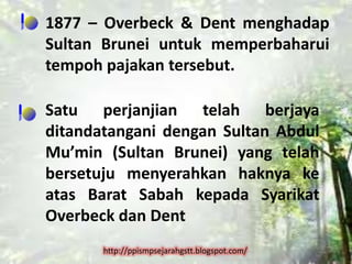 1877 – Overbeck & Dent menghadap
Sultan Brunei untuk memperbaharui
tempoh pajakan tersebut.

Satu perjanjian telah berjaya
ditandatangani dengan Sultan Abdul
Mu’min (Sultan Brunei) yang telah
bersetuju menyerahkan haknya ke
atas Barat Sabah kepada Syarikat
Overbeck dan Dent
       http://ppismpsejarahgstt.blogspot.com/
 
