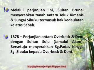 Melalui perjanjian ini, Sultan Brunei
menyerahkan tanah antara Teluk Kimanis
& Sungai Sibuku termasuk hak kedaulatan
ke atas Sabah.

1878 – Perjanjian antara Overbeck & Dent
dengan Sultan Sulu (Jamalul Alam).
Bersetuju menyerahkan Sg.Padas hingga
Sg. Sibuku kepada Overbeck & Dent.


         http://ppismpsejarahgstt.blogspot.com/
 