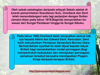 Oleh sebab sebahagian daripada wilayah Sabah adalah di
bawah pemerintahan Kesultanan Sulu, Overbeck dan Dent
 telah menandatangani satu lagi perjanjian dengan Sultan
Jamalul Alam pada tahun 1878.Baginda menyerahkan ka-
wasan dari Sungai Pandasan hingga ke Sungai Sibuku.



    Pada tahun 1880,Overbeck telah menjualkan semua hak
     nya kepada Alferd dan Edward Dent. Kemudian, Dent
    telah menubuhkan Persatuan Sementara Borneo Utara
     Berhad.Saham syarikat itu telah dijual kepada rakyat
       British bagi menambahkan modal perniagaan.Bagi
    memperkukuh kedudukan dan memajukan perniagaan,
      persatuan tersebut berusaha mendapatkan Piagam
                 Diraja daripada kerajaan British.



             http://ppismpsejarahgstt.blogspot.com/
 