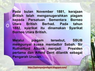 Pada bulan November 1881, kerajaan
British telah menganugerahkan piagam
kepada Persatuan Sementara Borneo
Utara British Berhad. Pada tahun
1882, syarikat itu dinamakan Syarikat
Borneo Utara British.

Melalui   piagam     tersebut,     SBUB
mempunyai kuasa mentadbir Sabah. Sir
Rutherford Alcock menjadi       Presiden
pertama dan Alferd Dent dilantik sebagai
Pengarah Urusan.


        http://ppismpsejarahgstt.blogspot.com/
 