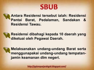 Antara Residensi tersebut ialah: Residensi
Pantai Barat, Pedalaman, Sandakan &
Residensi Tawau.

Residensi dibahagi kepada 10 daerah yang
diketuai oleh Pegawai Daerah.

Melaksanakan undang-undang Barat serta
menggunapakai undang-undang tempatan-
jamin keamanan dlm negeri.

         http://ppismpsejarahgstt.blogspot.com/
 