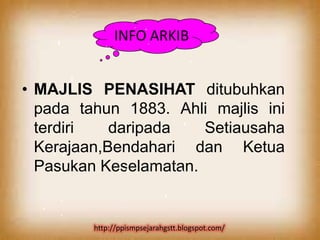INFO ARKIB


• MAJLIS PENASIHAT ditubuhkan
  pada tahun 1883. Ahli majlis ini
  terdiri   daripada   Setiausaha
  Kerajaan,Bendahari dan Ketua
  Pasukan Keselamatan.


         http://ppismpsejarahgstt.blogspot.com/
 