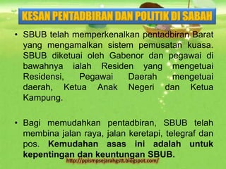KESAN PENTADBIRAN DAN POLITIK DI SABAH
• SBUB telah memperkenalkan pentadbiran Barat
  yang mengamalkan sistem pemusatan kuasa.
  SBUB diketuai oleh Gabenor dan pegawai di
  bawahnya ialah Residen yang mengetuai
  Residensi,  Pegawai    Daerah    mengetuai
  daerah, Ketua Anak Negeri dan Ketua
  Kampung.

• Bagi memudahkan pentadbiran, SBUB telah
  membina jalan raya, jalan keretapi, telegraf dan
  pos. Kemudahan asas ini adalah untuk
  kepentingan dan keuntungan SBUB.
             http://ppismpsejarahgstt.blogspot.com/
 