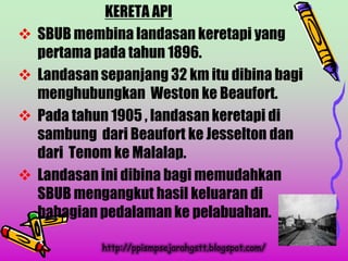 KERETA API
   SBUB membina landasan keretapi yang
    pertama pada tahun 1896.
   Landasan sepanjang 32 km itu dibina bagi
    menghubungkan Weston ke Beaufort.
   Pada tahun 1905 , landasan keretapi di
    sambung dari Beaufort ke Jesselton dan
    dari Tenom ke Malalap.
   Landasan ini dibina bagi memudahkan
    SBUB mengangkut hasil keluaran di
    bahagian pedalaman ke pelabuahan.

             http://ppismpsejarahgstt.blogspot.com/
 