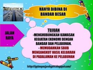 TUJUAN
JALAN       -MENGHUBUNGKAN KAWASAN
 RAYA        KEGIATAN EKONOMI DENGAN
              BANDAR DAN PELABUHAN.
                - MEMUDAHKAN SBUB
            MENGANGKUT HASIL KELUARAN
            DI PADALAMAN KE PELABUHAN

        http://ppismpsejarahgstt.blogspot.com/
 