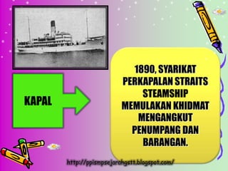 1890, SYARIKAT
                           PERKAPALAN STRAITS
                               STEAMSHIP
KAPAL                      MEMULAKAN KHIDMAT
                              MENGANGKUT
                             PENUMPANG DAN
                               BARANGAN.
        http://ppismpsejarahgstt.blogspot.com/
 
