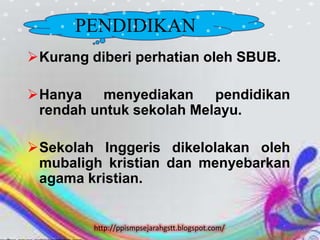 PENDIDIKAN
 Kurang diberi perhatian oleh SBUB.

 Hanya    menyediakan    pendidikan
  rendah untuk sekolah Melayu.

 Sekolah Inggeris dikelolakan oleh
  mubaligh kristian dan menyebarkan
  agama kristian.


         http://ppismpsejarahgstt.blogspot.com/
 