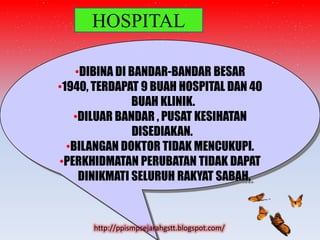 HOSPITAL

    •DIBINA DI BANDAR-BANDAR BESAR
•1940, TERDAPAT 9 BUAH HOSPITAL DAN 40
               BUAH KLINIK.
   •DILUAR BANDAR , PUSAT KESIHATAN
                DISEDIAKAN.
  •BILANGAN DOKTOR TIDAK MENCUKUPI.
•PERKHIDMATAN PERUBATAN TIDAK DAPAT
     DINIKMATI SELURUH RAKYAT SABAH.



      http://ppismpsejarahgstt.blogspot.com/
 