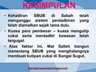 • Kehadiran    SBUB      di  Sabah   telah
  menganggu sistem pentadbiran yang
  telah diamalkan sejak lama dulu.
• Kuasa para pembesar – kuasa mengutip
  cukai serta mentadbir kawasan telah
  tergugat.
• Atas faktor ini, Mat Salleh bangun
  menentang SBUB yang menghalangnya
  membuat kutipan cukai di Sungai Sugut.

           http://ppismpsejarahgstt.blogspot.com/
 