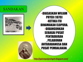 SANDAKAN
                  •DIASASKAN WILIAM
                      PRYER (1879)
                       •KETIKA ITU
                  DINAMAKAN ELOPURA.
                     •DIBANGUNKAN
                     SEBAGAI PUSAT
                      PENTADBIRAN
                      , PELABUHAN
                  ANTARABANGSA DAN
                  PUSAT PEMBALAKAN.


           http://ppismpsejarahgstt.blogspot.com/
 