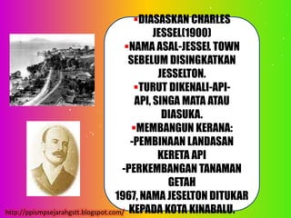 DIASASKAN CHARLES
                                              JESSEL(1900)
                                      NAMA ASAL-JESSEL TOWN
                                       SEBELUM DISINGKATKAN
                                               JESSELTON.
                                        TURUT DIKENALI-API-
                                         API, SINGA MATA ATAU
                                                DIASUKA.
                                        MEMBANGUN KERANA:
                                       -PEMBINAAN LANDASAN
                                               KERETA API
                                     -PERKEMBANGAN TANAMAN
                                                 GETAH
                                    1967, NAMA JESELTON DITUKAR
http://ppismpsejarahgstt.blogspot.com/ KEPADA KOTA KINABALU.
 