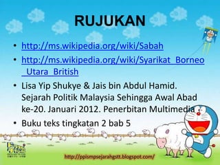 RUJUKAN
• http://ms.wikipedia.org/wiki/Sabah
• http://ms.wikipedia.org/wiki/Syarikat_Borneo
  _Utara_British
• Lisa Yip Shukye & Jais bin Abdul Hamid.
  Sejarah Politik Malaysia Sehingga Awal Abad
  ke-20. Januari 2012. Penerbitan Multimedia
• Buku teks tingkatan 2 bab 5


            http://ppismpsejarahgstt.blogspot.com/
 