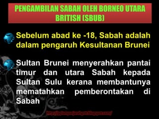 PENGAMBILAN SABAH OLEH BORNEO UTARA
          BRITISH (SBUB)

Sebelum abad ke -18, Sabah adalah
dalam pengaruh Kesultanan Brunei

Sultan Brunei menyerahkan pantai
timur dan utara Sabah kepada
Sultan Sulu kerana membantunya
mematahkan pemberontakan di
Sabah
        http://ppismpsejarahgstt.blogspot.com/
 