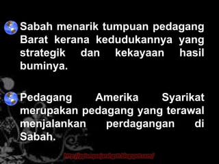 • Sabah menarik tumpuan pedagang
  Barat kerana kedudukannya yang
  strategik dan kekayaan hasil
  buminya.

• Pedagang    Amerika    Syarikat
  merupakan pedagang yang terawal
  menjalankan   perdagangan    di
  Sabah.
         http://ppismpsejarahgstt.blogspot.com/
 