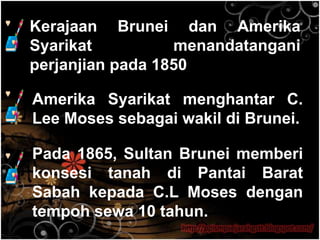 Kerajaan Brunei dan Amerika
Syarikat          menandatangani
perjanjian pada 1850

Amerika Syarikat menghantar C.
Lee Moses sebagai wakil di Brunei.

Pada 1865, Sultan Brunei memberi
konsesi tanah di Pantai Barat
Sabah kepada C.L Moses dengan
tempoh sewa 10 tahun.
                  http://ppismpsejarahgstt.blogspot.com/
 