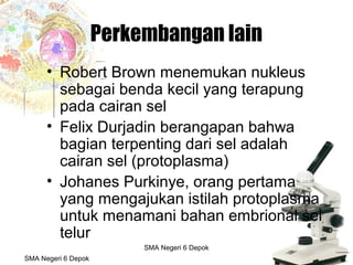 Budi Mulyana, S.Pd SMA Negeri 2 Aikmel
Perkembangan lain
• Robert Brown menemukan nukleus
sebagai benda kecil yang terapung
pada cairan sel
• Felix Durjadin berangapan bahwa
bagian terpenting dari sel adalah
cairan sel (protoplasma)
• Johanes Purkinye, orang pertama
yang mengajukan istilah protoplasma
untuk menamani bahan embrional sel
telur
SMA Negeri 6 Depok
SMA Negeri 6 Depok
 