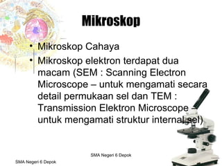 Budi Mulyana, S.Pd SMA Negeri 2 Aikmel
Mikroskop
• Mikroskop Cahaya
• Mikroskop elektron terdapat dua
macam (SEM : Scanning Electron
Microscope – untuk mengamati secara
detail permukaan sel dan TEM :
Transmission Elektron Microscope –
untuk mengamati struktur internal sel)
SMA Negeri 6 Depok
SMA Negeri 6 Depok
 