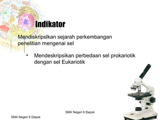 Budi Mulyana, S.Pd SMA Negeri 2 Aikmel
• Mendeskripsikan perbedaan sel prokariotik
dengan sel Eukariotik
Indikator
Mendiskripsikan sejarah perkembangan
penelitian mengenai sel
SMA Negeri 6 Depok
SMA Negeri 6 Depok
 