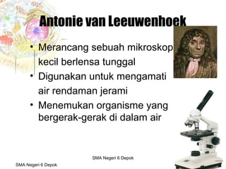 Budi Mulyana, S.Pd SMA Negeri 2 Aikmel
Antonie van Leeuwenhoek
• Merancang sebuah mikroskop
kecil berlensa tunggal
• Digunakan untuk mengamati
air rendaman jerami
• Menemukan organisme yang
bergerak-gerak di dalam air
SMA Negeri 6 Depok
SMA Negeri 6 Depok
 