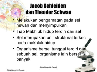 Budi Mulyana, S.Pd SMA Negeri 2 Aikmel
Jacob Schleiden
dan Theodor Schwan
• Melakukan pengamatan pada sel
hewan dan menyimpulkan
• Tiap Makhluk hidup terdiri dari sel
• Sel merupakan unit struktural terkecil
pada makhluk hidup
• Organisme bersel tunggal terdiri dari
sebuah sel, organisme lain bersel
banyak
SMA Negeri 6 Depok
SMA Negeri 6 Depok
 