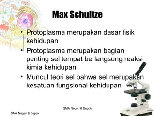 Budi Mulyana, S.Pd SMA Negeri 2 Aikmel
Max Schultze
• Protoplasma merupakan dasar fisik
kehidupan
• Protoplasma merupakan bagian
penting sel tempat berlangsung reaksi
kimia kehidupan
• Muncul teori sel bahwa sel merupakan
kesatuan fungsional kehidupan
SMA Negeri 6 Depok
SMA Negeri 6 Depok
 