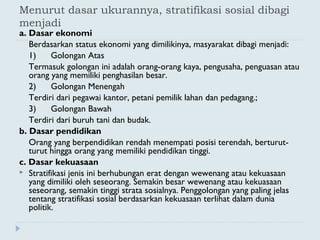 Menurut dasar ukurannya, stratifikasi sosial dibagi
menjadi
a. Dasar ekonomi
Berdasarkan status ekonomi yang dimilikinya, masyarakat dibagi menjadi:
1)      Golongan Atas
Termasuk golongan ini adalah orang-orang kaya, pengusaha, penguasan atau
orang yang memiliki penghasilan besar.
2)      Golongan Menengah
Terdiri dari pegawai kantor, petani pemilik lahan dan pedagang.;
3)      Golongan Bawah
Terdiri dari buruh tani dan budak.
b. Dasar pendidikan
Orang yang berpendidikan rendah menempati posisi terendah, berturut-
turut hingga orang yang memiliki pendidikan tinggi.
c. Dasar kekuasaan
 Stratifikasi jenis ini berhubungan erat dengan wewenang atau kekuasaan
yang dimiliki oleh seseorang. Semakin besar wewenang atau kekuasaan
seseorang, semakin tinggi strata sosialnya. Penggolongan yang paling jelas
tentang stratifikasi sosial berdasarkan kekuasaan terlihat dalam dunia
politik.
 