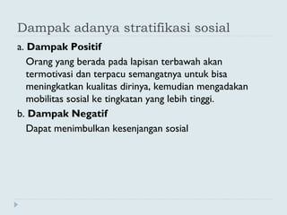 Dampak adanya stratifikasi sosial
a. Dampak Positif
Orang yang berada pada lapisan terbawah akan
termotivasi dan terpacu semangatnya untuk bisa
meningkatkan kualitas dirinya, kemudian mengadakan
mobilitas sosial ke tingkatan yang lebih tinggi.
b. Dampak Negatif
Dapat menimbulkan kesenjangan sosial
 
