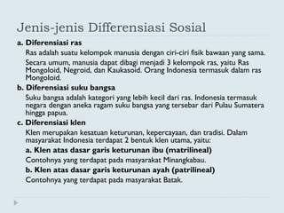 Jenis-jenis Differensiasi Sosial
a. Diferensiasi ras
Ras adalah suatu kelompok manusia dengan ciri-ciri fisik bawaan yang sama.
Secara umum, manusia dapat dibagi menjadi 3 kelompok ras, yaitu Ras
Mongoloid, Negroid, dan Kaukasoid. Orang Indonesia termasuk dalam ras
Mongoloid.
b. Diferensiasi suku bangsa
Suku bangsa adalah kategori yang lebih kecil dari ras. Indonesia termasuk
negara dengan aneka ragam suku bangsa yang tersebar dari Pulau Sumatera
hingga papua.
c. Diferensiasi klen
Klen merupakan kesatuan keturunan, kepercayaan, dan tradisi. Dalam
masyarakat Indonesia terdapat 2 bentuk klen utama, yaitu:
a. Klen atas dasar garis keturunan ibu (matrilineal)
Contohnya yang terdapat pada masyarakat Minangkabau.
b. Klen atas dasar garis keturunan ayah (patrilineal)
Contohnya yang terdapat pada masyarakat Batak.
 