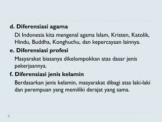 d. Diferensiasi agama
Di Indonesia kita mengenal agama Islam, Kristen, Katolik,
Hindu, Buddha, Konghuchu, dan kepercayaan lainnya.
e. Diferensiasi profesi
Masyarakat biasanya dikelompokkan atas dasar jenis
pekerjaannya.
f. Diferensiasi jenis kelamin
Berdasarkan jenis kelamin, masyarakat dibagi atas laki-laki
dan perempuan yang memiliki derajat yang sama.
 