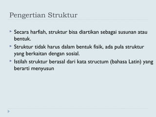 Pengertian Struktur
 Secara harfiah, struktur bisa diartikan sebagai susunan atau
bentuk.
 Struktur tidak harus dalam bentuk fisik, ada pula struktur
yang berkaitan dengan sosial.
 Istilah struktur berasal dari kata structum (bahasa Latin) yang
berarti menyusun
 