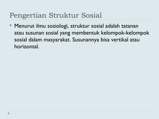 Pengertian Struktur Sosial
 Menurut ilmu sosiologi, struktur sosial adalah tatanan
atau susunan sosial yang membentuk kelompok-kelompok
sosial dalam masyarakat. Susunannya bisa vertikal atau
horizontal.
 