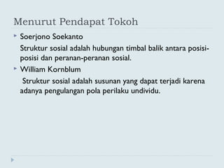 Menurut Pendapat Tokoh
 Soerjono Soekanto
Struktur sosial adalah hubungan timbal balik antara posisi-
posisi dan peranan-peranan sosial.
 William Kornblum
Struktur sosial adalah susunan yang dapat terjadi karena
adanya pengulangan pola perilaku undividu.
 