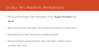 Struktur Teks Akademik (Pembahasan)
• Berisi perbandingan dan hubungan antara Kajian Pustaka dan
Hasil
• Berisi penjelasan mengapa dan bagaimana hasil itu didapatkan
• Menjelaskan proses fenomena tersebut terjadi
• Menyimpulkan perbandingan dan hubungan antara kajian
pustaka dan hasil
 