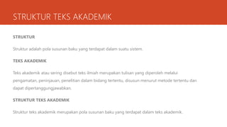 STRUKTUR TEKS AKADEMIK
STRUKTUR
Struktur adalah pola susunan baku yang terdapat dalam suatu sistem.
TEKS AKADEMIK
Teks akademik atau sering disebut teks ilmiah merupakan tulisan yang diperoleh melalui
pengamatan, peninjauan, penelitian dalam bidang tertentu, disusun menurut metode tertentu dan
dapat dipertanggungjawabkan.
STRUKTUR TEKS AKADEMIK
Struktur teks akademik merupakan pola susunan baku yang terdapat dalam teks akademik.
 