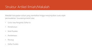 Struktur Artikel Ilmiah/Makalah
Makalah merupakan tulisan yang membahas hingga menyimpulkan suatu topik
permasalahan. Susunannya terdiri atas:
• Cover, Kata Pengantar, Daftar Isi
• Pendahuluan
• Studi Pustaka
• Pembahasan
• Penutup
• Daftar Pustaka
 